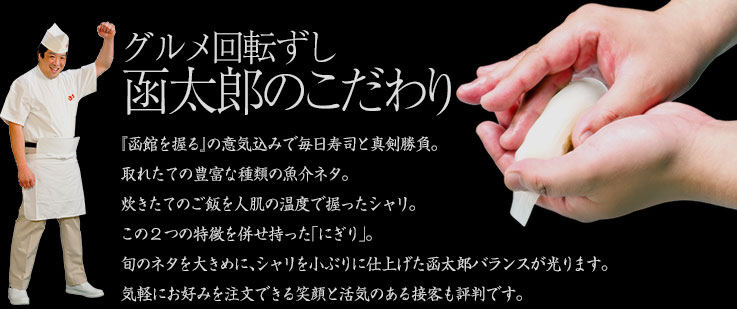 グルメ回転ずし函太郎のこだわり
『函館を握る』の意気込みで毎日寿司と真剣勝負。取れたての豊富な種類の魚介ネタ。炊きたてのご飯を人肌の温度で握ったシャリ。この2つの特徴を併せ持った｢にぎり｣。旬のネタを大きめに、シャリを小ぶりに仕上げた函太郎バランスが光ります。気軽にお好みを注文できる笑顔と活気のある接客も評判です。