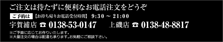 ご注文は待たずに便利なお電話注文をどうぞ
【ご予約】宇賀浦店 0138-53-0147　上磯店 0138-48-8817【お持ち帰りお電話受付時間】　9:30～21:00
※ご予算に応じてお作りいたします。※大量注文の場合は配達も承ります。お気軽にご相談下さい。